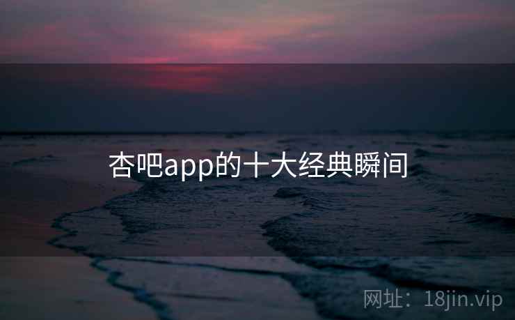 杏吧app的十大经典瞬间 杏吧app的十大经典瞬间