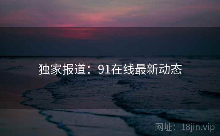 独家报道:91在线最新动态 独家报道:91在线最新动态