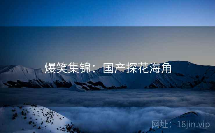 爆笑集锦:国产探花海角 爆笑集锦:国产探花海角