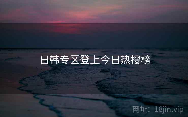 日韩专区登上今日热搜榜 日韩专区登上今日热搜榜