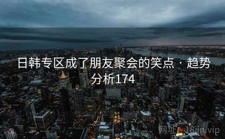 日韩专区成了朋友聚会的笑点 · 趋势分析174 日韩专区成了朋友聚会的笑点 · 趋势分析174