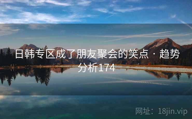 日韩专区成了朋友聚会的笑点 · 趋势分析174 日韩专区成了朋友聚会的笑点 · 趋势分析174