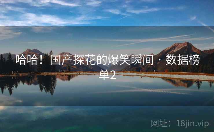哈哈!国产探花的爆笑瞬间 · 数据榜单2 哈哈!国产探花的爆笑瞬间 · 数据榜单2