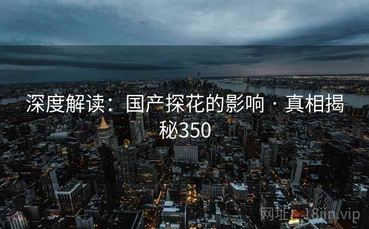 深度解读:国产探花的影响 · 真相揭秘350 深度解读:国产探花的影响 · 真相揭秘350