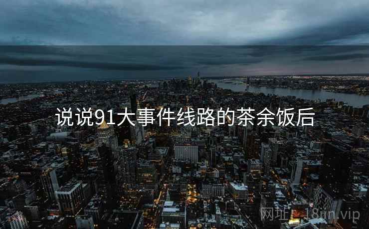 说说91大事件线路的茶余饭后 说说91大事件线路的茶余饭后