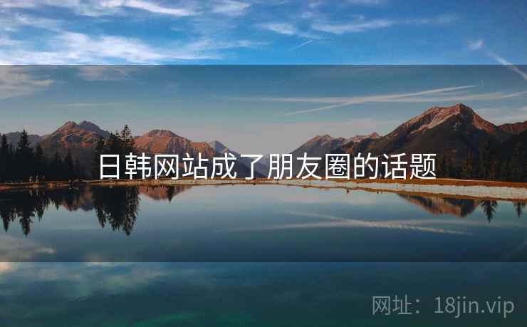 日韩网站成了朋友圈的话题 日韩网站成了朋友圈的话题