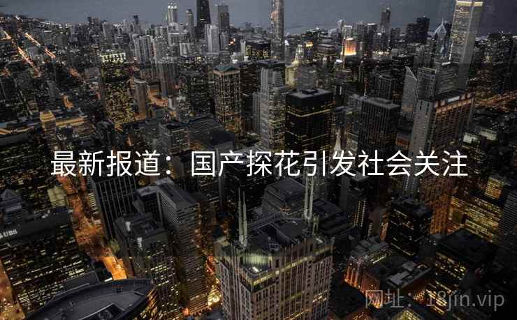 最新报道:国产探花引发社会关注 最新报道:国产探花引发社会关注