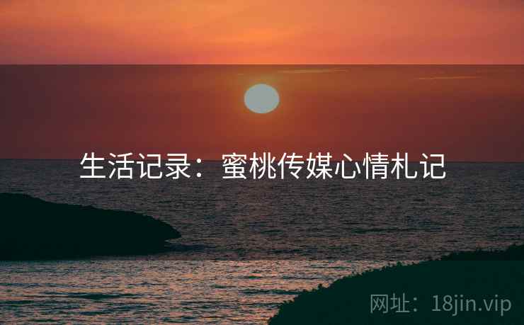生活记录:蜜桃传媒心情札记 生活记录:蜜桃传媒心情札记