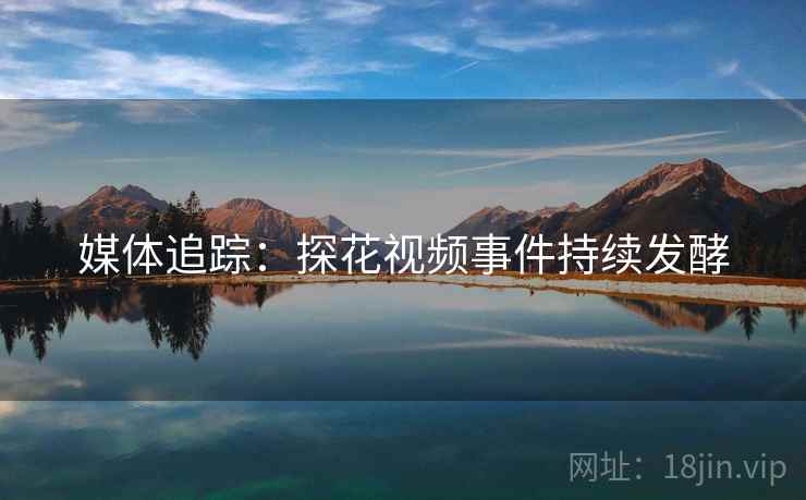 媒体追踪:探花视频事件持续发酵 媒体追踪:探花视频事件持续发酵