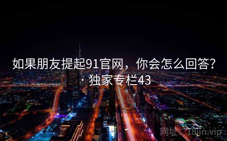 如果朋友提起91官网,你会怎么回答? · 独家专栏43